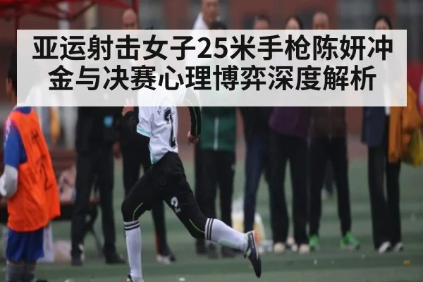 亚运射击女子25米手枪陈妍冲金与决赛心理博弈深度解析