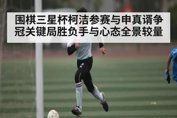 围棋三星杯柯洁参赛与申真谞争冠关键局胜负手与心态全景较量