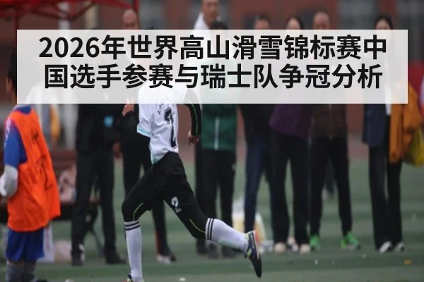 2026年世界高山滑雪锦标赛中国选手参赛与瑞士队争冠分析